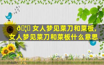 🦄 女人梦见菜刀和菜板,女人梦见菜刀和菜板什么意思